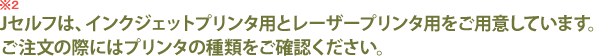 Jセルフは、インクジェットプリンタ用とレーザープリンタ用をご用意しています。ご注文の際にはプリンタの種類をご確認ください。